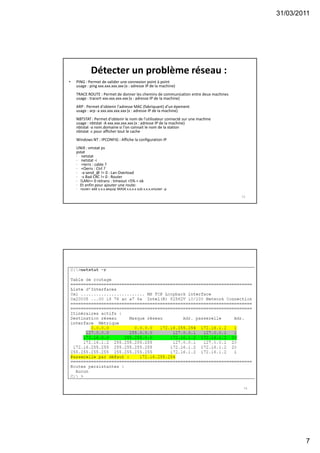 31/03/2011
7
Détecter un problème réseau :
• PING : Permet de valider une connexion point à point
usage : ping xxx.xxx.xxx.xxx (x : adresse IP de la machine)
TRACE ROUTE : Permet de donner les chemins de communication entre deux machines
usage : tracert xxx.xxx.xxx.xxx (x : adresse IP de la machine)
ARP : Permet d'obtenir l'adresse MAC (fabriquant) d'un épement
usage : arp -a xxx.xxx.xxx.xxx (x : adresse IP de la machine)
NBTSTAT : Permet d'obtenir le nom de l'utilisateur connecté sur une machine
usage : nbtstat -A xxx.xxx.xxx.xxx (x : adresse IP de la machine)
nbtstat -a nom.domaine si l'on connait le nom de la station
nbtstat -c pour afficher tout le cache
Windows NT : IPCONFIG : Affiche la configuration IP
UNIX : vmstat ps
pstat
· netstat
· netstat -i
· +Ierrs : cable ?
· +Oerrs : Ctrl ?
· -a send_@ != 0 : Lan Overload
· -s Bad CRC != 0 : Router
· !LAN>= 0 retrans : timeout <5% = ok
· Et enfin pour ajouter une route:
· route> add x.x.x.xequip MASK x.x.x.x sub x.x.x.xrouter -p
13
14
 