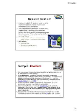 31/03/2011
71
Qu’est ce qu’un ver
• Programme capable de se copier vers un autre
emplacement par ses propres moyens ou en
employant d'autres applications.
• Sert à dégrader les performances du réseau dans
une entreprise. Comme un virus, un ver peut
contenir une action nuisible du type destruction de
données ou envoi d'informations confidentielles.
• Ex: E-mail Worms
– un outil de collecte d'adresses e-mail dans la machine
infectée et un outil d'envoie du courrier électroniques
• IRC Worms
– zones de chat...,
– Ver est classé à "IRC Worm
141
Exemple : Koobface
• Ver informatique découvert en Novembre 2008 par McAfee, qui sévit sur
le site communautaireFacebook.
• Le ver Koobface se propage en envoyant des e-mails aux amis des
personnes dont l'ordinateur a été infecté, si l’utilisateur a la malheureuse
idée de télécharger le programme, son ordinateur va être infecté et
dirigera ses utilisateurs sur des sites contaminés lors de recherches sur
Google, Yahoo ou encore MSN.
• Il serait également capable de dérober des informations de nature
personnelle comme un numéro de carte de crédit.
• Une réaction officielle par la voix de Barry Schnitt, porte-parole de
Facebook a communiqué que : "quelques autres virus ont tenté de se
servir de Facebook de manière similaire pour se propager mais jamais
aussi important",
• Concernant la sécurité des informations personnelles de plus de 200
millions de personnes, une enquête au sein du FBI a été mise en place.
142
 