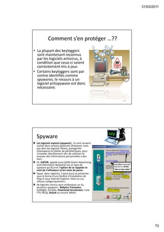 31/03/2011
73
Comment s’en protéger …??
• La plupart des keyloggers
sont maintenant reconnus
par les logiciels antivirus, à
condition que ceux-ci soient
correctement mis à jour.
• Certains keyloggers sont par
contre identifiés comme
spywares; le recours à un
logiciel antispyware est donc
nécessaire.
145
Spyware
 Les logiciels espions (spyware) : ils sont souvent
cachés dans certains graticiels (freeware, mais
pas dans les logiciels libres), partagiciels
(shareware) et pilotes de périphériques, pour
s'installer discrètement afin de collecter et
envoyer des informations personnelles à des
tiers.
 Ex: GATOR, appelé aussi GAIN (Gator Advertising
and Information Network) est un type de
spyware qui fournit l'option de se rappeler le
nom de l’utilisateur et les mots de passe.
 Soyez donc vigilants, Il peut aussi se présenter
sous la forme d'une fenêtre d'installation de
Plug-in sous Internet Explorer. Dans ce cas,
refusez catégoriquement...
 de logiciels connus pour embarquer un ou
plusieurs spywares : Babylon Translator,
GetRight, Go!Zilla, Download Accelerator, Cute
FTP, PKZip, KaZaA ou encore iMesh.
146
 