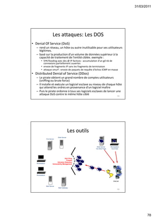 31/03/2011
78
Les attaques: Les DOS
• Denial Of Service (DoS)
– rend un réseau, un hôte ou autre inutilisable pour ses utilisateurs
légitimes.
– basé sur la production d'un volume de données supérieur à la
capacité de traitement de l'entité ciblée. exemple :
• SYN flooding avec des @ IP factices : accumulation d'un gd nb de
connexions partiellement ouvertes
• envoie de fragments IP sans les fragments de terminaison
• attaque smurf : envoie de paquets de requête d'échos ICMP en masse
• Distributed Denial of Service (DDos)
– Le pirate obtient un grand nombre de comptes utilisateurs
(sniffing ou brute force)
– Il installe et exécute un logiciel esclave au niveau de chaque hôte
qui attend les ordres en provenance d'un logiciel maître
– Puis le pirate ordonne à tous ses logiciels esclaves de lancer une
attaque DoS contre le même hôte ciblé 155
Les outils
156
Workstation
Via Email
File Server
Workstation
Mail Server
Internet
Web Server
Via Web Page
Workstation
Web Server
Mail Gateway
Anti Virus
Firewall
Intrusion Detection
Vulnerability Management
 