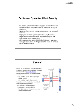 31/03/2011
79
Ex: Serveur Symantec Client Security
• Un serveur Symantec Client Security peut envoyer des mises à
jour de configuration et des fichiers de définitions de virus à
des clients
• SymantecClient security protége les ordinateurs sur lesquels il
s’exécute
• Le programme client Symantec Client Security fournit une
protection antivirus, pare-feu et contre les intrusions aux
ordinateurs réseau et autonomes
• Alert Management System2 (AMS2). AMS2 assure la gestion
des urgences et prend en charge les alertes issues de serveurs
et des postes de travail
157
Firewall
• Le pare-feu est un système permettant de filtrer
les paquets de données échangés avec le réseau,
il s'agit ainsi d'une passerelle filtrante
comportant au minimum les interfaces réseau
suivante :
– une interface pour le réseau à protéger
(réseau interne)
– une interface pour le réseau externe
• Un système pare-feu contient un ensemble de
règles prédéfinies permettant :
– D'autoriser la connexion (allow)
– De bloquer la connexion (deny)
– De rejeter la demande de connexion sans
avertir l'émetteur (drop).
158
 