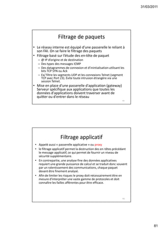 31/03/2011
81
Filtrage de paquets
• Le réseau interne est équipé d’une passerelle le reliant à
son FAI. On se faire le filtrage des paquets
• Filtrage basé sur l’étude des en-tête de paquet
– @ IP d’origine et de destination
– Des types des messages ICMP
– Des datagrammes de connexion et d’inintialisation utilisant les
bits TCP SYN ou Ack
– Ex/ filtre les segments UDP et les connexions Telnet (segment
TCP avec Port 23). Évite toute intrusion étrangère via une
session Telnet.
• Mise en place d'une passerelle d'application (gateway)
Serveur spécifique aux applications que toutes les
données d'applications doivent traverser avant de
quitter ou d'entrer dans le réseau
161
Filtrage applicatif
• Appelé aussi « passerelle applicative » ou proxy
• le filtrage applicatif permet la destruction des en-têtes précédant
le message applicatif, ce qui permet de fournir un niveau de
sécurité supplémentaire.
• En contrepartie, une analyse fine des données applicatives
requiert une grande puissance de calcul et se traduit donc souvent
par un ralentissement des communications, chaque paquet
devant être finement analysé.
• Afin de limiter les risques le proxy doit nécessairement être en
mesure d'interpréter une vaste gamme de protocoles et doit
connaître les failles afférentes pour être efficace.
162
 