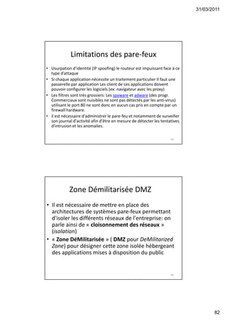 31/03/2011
82
Limitations des pare-feux
• Usurpation d’identité (IP spoofing) le routeur est impuissant face à ce
type d’attaque
• Si chaque application nécessite un traitement particulier Il faut une
passerelle par application Les client de ces applications doivent
pouvoir configurer les logiciels (ex: navigateur avec les proxy)
• Les filtres sont très grossiers: Les spyware et adware (des progr.
Commerciaux sont nuisibles ne sont pas détectés par les anti-virus)
utilisant le port 80 ne sont donc en aucun cas pris en compte par un
firewall hardware.
• il est nécessaire d'administrer le pare-feu et notamment de surveiller
son journal d'activité afin d'être en mesure de détecter les tentatives
d'intrusion et les anomalies.
163
Zone Démilitarisée DMZ
• Il est nécessaire de mettre en place des
architectures de systèmes pare-feux permettant
d'isoler les différents réseaux de l'entreprise: on
parle ainsi de « cloisonnement des réseaux »
(isolation)
• « Zone DéMilitarisée » ( DMZ pour DeMilitarized
Zone) pour désigner cette zone isolée hébergeant
des applications mises à disposition du public
164
 