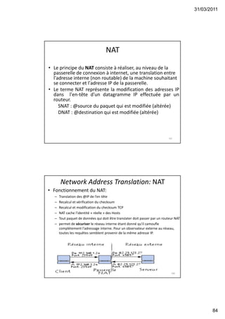 31/03/2011
84
NAT
• Le principe du NAT consiste à réaliser, au niveau de la
passerelle de connexion à internet, une translation entre
l'adresse interne (non routable) de la machine souhaitant
se connecter et l'adresse IP de la passerelle.
• Le terme NAT représente la modification des adresses IP
dans l'en-tête d'un datagramme IP effectuée par un
routeur.
SNAT : @source du paquet qui est modifiée (altérée)
DNAT : @destination qui est modifiée (altérée)
167
Network Address Translation: NAT
• Fonctionnement du NAT:
– Translation des @IP de l’en tête
– Recalcul et vérification du checksum
– Recalcul et modification du checksum TCP
– NAT cache l’identité « réelle » des Hosts
– Tout paquet de données qui doit être translater doit passer par un routeur NAT
– permet de sécuriser le réseau interne étant donné qu'il camoufle
complètement l'adressage interne. Pour un observateur externe au réseau,
toutes les requêtes semblent provenir de la même adresse IP.
168
 