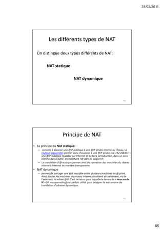 31/03/2011
85
Les différents types de NAT
On distingue deux types différents de NAT:
NAT statique
NAT dynamique
169
Principe de NAT
• Le principe du NAT statique:
– consiste à associer une @IP publique à une @IP privée interne au réseau. Le
routeur (passerelle) permet donc d'associer à une @IP privée (ex: 192.168.0.1)
une @IP publique routable sur Internet et de faire la traduction, dans un sens
comme dans l'autre, en modifiant l‘@ dans le paquet IP.
– La translation d‘@-statique permet ainsi de connecter des machines du réseau
interne à internet de manière transparente
• NAT dynamique
– permet de partager une @IP routable entre plusieurs machines en @ privé.
Ainsi, toutes les machines du réseau interne possèdent virtuellement, vu de
l'extérieur, la même @IP. C'est la raison pour laquelle le terme de « mascarade
IP » (IP masquerading) est parfois utilisé pour désigner le mécanisme de
translation d'adresse dynamique.
170
 