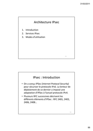 31/03/2011
88
Architecture IPsec
1. Introduction
2. Services IPsec
3. Modes d’utilisation
175
IPsec : Introduction
• On a conçu IPSec (Internet Protocol Security)
pour sécuriser le protocole IPv6. La lenteur de
déploiement de ce dernier a imposé une
adaptation d’IPSec à l’actuel protocole IPv4.
• Plusieurs RFC successives décrivent les
différents éléments d’IPSec : RFC 2401, 2402,
2406, 2408…
176
 