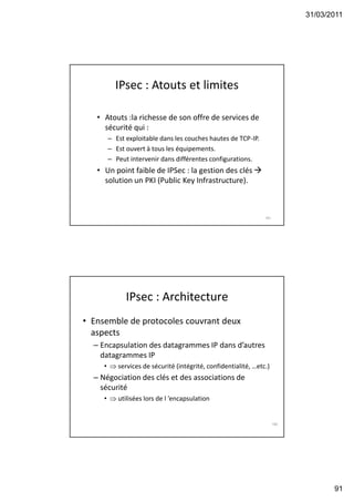 31/03/2011
91
IPsec : Atouts et limites
• Atouts :la richesse de son offre de services de
sécurité qui :
– Est exploitable dans les couches hautes de TCP-IP.
– Est ouvert à tous les équipements.
– Peut intervenir dans différentes configurations.
• Un point faible de IPSec : la gestion des clés 
solution un PKI (Public Key Infrastructure).
181
IPsec : Architecture
• Ensemble de protocoles couvrant deux
aspects
– Encapsulation des datagrammes IP dans d’autres
datagrammes IP
•  services de sécurité (intégrité, confidentialité, …etc.)
– Négociation des clés et des associations de
sécurité
•  utilisées lors de l ’encapsulation
182
 