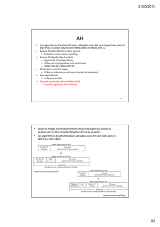 31/03/2011
93
AH
• Les algorithmes d'authentification utilisables avec AH sont répertoriés dans le
DOI IPsec; il existe notamment HMAC-MD5 et HMAC-SHA-1.
• Assure l’authentification de la source
– Protection contre source spoofing
• Assure l’intégrité des données
– Algorithme d’hachage 96 bits
– Utilise une cryptographie à clé symétrique
– HMAC-SHA-96, HMAC-MD5-96
• Protection contre le rejeu
– Utilise un mécanisme anti-rejeu (nombre de séquence)
• Non répudiation
– Utilisation du RSA
• Aucune protection de confidentialité
– Données signées et non chiffrées
185
• Selon les modes de fonctionnement choisis (transport ou tunnel) la
position de l'en tête d'authentification AH est la suivante :
• Les algorithmes d’authentification utilisables avec AH sont listés dans le
DOI IPsec (RFC 2407).
186
Position de AH en mode transport.
Position de AH en mode tunnel.
 