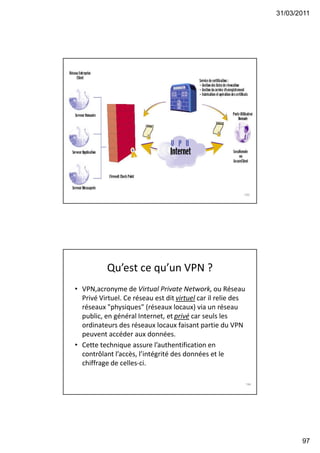 31/03/2011
97
193
Qu’est ce qu’un VPN ?
• VPN,acronyme de Virtual Private Network, ou Réseau
Privé Virtuel. Ce réseau est dit virtuel car il relie des
réseaux "physiques" (réseaux locaux) via un réseau
public, en général Internet, et privé car seuls les
ordinateurs des réseaux locaux faisant partie du VPN
peuvent accéder aux données.
• Cette technique assure l’authentification en
contrôlant l’accès, l’intégrité des données et le
chiffrage de celles-ci.
194
 
