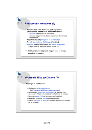 Page 10
Ressources Humaines (2)
Ressources Humaines (2)
❍ Fonction de la taille du réseau, de la répartition
géographique, des services à mettre en oeuvre...
• recenser les besoins en personnels
• recenser les personnes disponibles et leur domaine de
compétence
❍ Répartir le travail (délégation et coordination)
❍ Prévoir une instance d'arbitrage (d’emblée)
❍ Informer tous les utilisateurs des points de contact
• Noms, Nos de téléphone, Email, No de Fax …
=> Habituer chacun à contacter la personne ad hoc au
problème à résoudre
Phase de Mise en
Phase de Mise en Oeuvre
Oeuvre (1)
(1)
❍ Topologie et architecture :
• Rédiger un cahier des charges
CNRS : contacter l’UREC pour récupérer un modèle
• contacter les entreprises d'intégration de réseaux, les
revendeurs d'équipements de concentration et de routage
• lancer un appel d’offre si le marché est important
• lancer les travaux et suivre leur avancement
• Prévoir un cahier de tests pour recetter le réseau au moment
de sa livraison
 