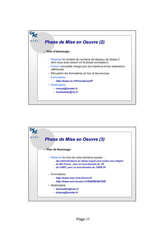 Page 11
Phase de Mise en
Phase de Mise en Oeuvre
Oeuvre (2)
(2)
❍ Plan d’adressage :
• Réserver le nombre de numéros de réseaux de classe C
dont vous avez besoin (cf la phase conception)
• Prévoir une petite marge pour les imprévus et les extensions
ultérieures
• Récupérer les formulaires ad hoc et les envoyer
• Formulaires
– http://www.nic.fr/Procedures/IP
• Destinataire
– rensvp@renater.fr
– hostmaster@nic.fr
Phase de Mise en
Phase de Mise en Oeuvre
Oeuvre (3)
(3)
❍ Plan de Nommage :
• Réserver le nom de votre domaine auprès :
– des administrateurs du réseau auquel vous voulez vous intégrer
– du NIC France, pour un sous-domaine de .FR
– de l’UREC, pour un sous-domaine de .CNRS.FR
• Formulaires
– http://www.urec.cnrs.fr/cnrs.fr/
– http://www.univ-rennes1.fr/DNSRENATER/
• Destinataire
– dnsmaster@urec.fr
– dnssvp@renater.fr
 