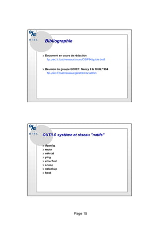 Page 15
Bibliographie
Bibliographie
❍ Document en cours de rédaction
ftp.urec.fr:/pub/reseaux/cours/OSIP94/guide.draft
❍ Réunion du groupe GERET. Nancy 9 & 10.02.1994
ftp.urec.fr:/pub/reseaux/geret/94.02.admin
❍ ifconfig
❍ route
❍ netstat
❍ ping
❍ etherfind
❍ snoop
❍ nslookup
❍ host
OUTILS système et réseau "natifs"
OUTILS système et réseau "natifs"
 