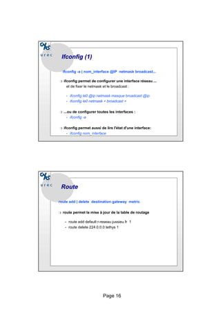 Page 16
Ifconfig
Ifconfig (1)
(1)
ifconfig -a | nom_interface @IP netmask broadcast...
❍ ifconfig permet de configurer une interface réseau ...
et de fixer le netmask et le broadcast :
• ifconfig le0 @ip netmask masque broadcast @ip
• ifconfig le0 netmask + broadcast +
❍ ...ou de configurer toutes les interfaces :
• ifconfig -a
❍ ifconfig permet aussi de lire l'état d'une interface:
• ifconfig nom_interface
Route
Route
route add | delete destination gateway metric
❍ route permet la mise à jour de la table de routage
• route add default r-reseau.jussieu.fr 1
• route delete 224.0.0.0 tethys 1
 