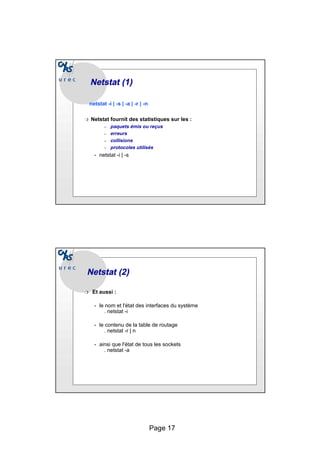 Page 17
Netstat
Netstat (1)
(1)
netstat -i | -s | -a | -r | -n
❍ Netstat fournit des statistiques sur les :
– paquets émis ou reçus
– erreurs
– collisions
– protocoles utilisés
• netstat -i | -s
Netstat
Netstat (2)
(2)
❍ Et aussi :
• le nom et l'état des interfaces du système
. netstat -i
• le contenu de la table de routage
. netstat -r | n
• ainsi que l'état de tous les sockets
. netstat -a
 