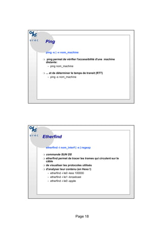 Page 18
Ping
Ping
ping -s | -v nom_machine
❍ ping permet de vérifier l'accessibilité d'une machine
distante:
• ping nom_machine
❍ ... et de déterminer le temps de transit (RTT)
• ping -s nom_machine
Etherfind
Etherfind
etherfind -i nom_interf | -x | regexp
❍ commande SUN OS
❍ etherfind permet de tracer les trames qui circulent sur le
câble
❍ de visualiser les protocoles utilisés
❍ d'analyser leur contenu (en Hexa !)
• etherfind -i le0 -less 100000
• etherfind -i le1 -broadcast
• etherfind -i le0 -apple
 