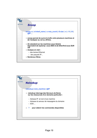Page 19
Snoop
Snoop
snoop -s | -d interf_name | -c max_count | -S size | -v | - V | -D |
@IP ...
❍ snoop permet de suivre le trafic entre plusieurs machines et
de l’analyser au vol ou off-line.
❍ En standard sur les machines sous Solaris
Equivalent de tcpdump sous BSD et de Etherfind sous SUN
OS
❍ Analyse en clair :
• des trames Ethernet
• des paquets IP...
❍ Nombreux filtres
Nslookup
Nslookup
nslookup | nom_machine | @IP
❍ nslookup interroge des Serveurs de Noms
sur les ressources d’un domaine particulier :
• Adresse IP et nom d’une machine
• Adresse du serveur de messagerie du domaine
• SOA ...
❍ ? pour obtenir les commandes disponibles
 