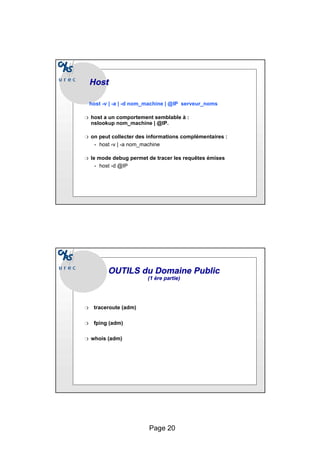Page 20
Host
Host
host -v | -a | -d nom_machine | @IP serveur_noms
❍ host a un comportement semblable à :
nslookup nom_machine | @IP.
❍ on peut collecter des informations complémentaires :
• host -v | -a nom_machine
❍ le mode debug permet de tracer les requêtes émises
• host -d @IP
❍ traceroute (adm)
❍ fping (adm)
❍ whois (adm)
OUTILS du Domaine Public
OUTILS du Domaine Public
(1 ère partie)
(1 ère partie)
 