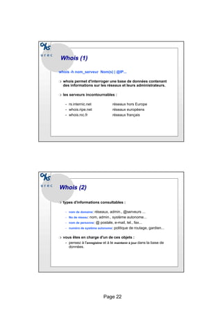 Page 22
Whois
Whois (1)
(1)
whois -h nom_serveur Nom(s) | @IP...
❍ whois permet d'interroger une base de données contenant
des informations sur les réseaux et leurs administrateurs.
❍ les serveurs incontournables :
• rs.internic.net réseaux hors Europe
• whois.ripe.net réseaux européens
• whois.nic.fr réseaux français
Whois
Whois (2)
(2)
❍ types d’informations consultables :
• nom de domaine: réseaux, admin., @serveurs ...
• No de réseau: nom, admin., système autonome...
• nom de personne: @ postale, e-mail, tel., fax...
• numéro de système autonome: politique de routage, gardien...
❍ vous êtes en charge d'un de ces objets :
• pensez à l'enregistrer et à le maintenir à jour dans la base de
données.
 