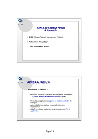 Page 23
OUTILS DU DOMAINE PUBLIC
OUTILS DU DOMAINE PUBLIC
(2
(2 ème
ème partie)
partie)
❍ SNMP (Simple Network Management Protocol)
❍ Plateformes "Intégrées"
❍ Outils du Domaine Public
GENERALITES (3)
GENERALITES (3)
❍ Administrer : Comment ?
• Définition d'un protocole dédié aux tâches de surveillance :
– Simple Network Management Protocol (SNMP)
• Permet aux applications (agents et station centrale) de
dialoguer
• Administration centralisée versus administration
décentralisée
• SNMP fonctionne également en environnement IPX et
AppleTalk
 
