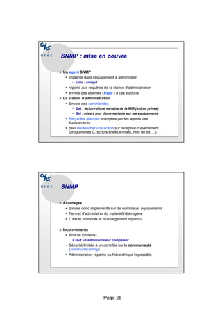 Page 26
SNMP : mise en
SNMP : mise en oeuvre
oeuvre
❍ Un agent SNMP
• implanté dans l'équipement à administrer
– Unix : snmpd
• répond aux requêtes de la station d'administration
• envoie des alarmes (traps ) à ces stations
❍ La station d’administration
• Envoie des commandes
– Get : lecture d’une variable de la MIB (std ou privée)
– Set : mise à jour d'une variable sur les équipements
• Reçoit les alarmes envoyées par les agents des
équipements
• peut déclencher une action sur réception d'évènement
(programmes C, scripts shells,e-mails, Nos de tel. ...)
SNMP
SNMP
❍ Avantages
• Simple donc implémenté sur de nombreux équipements
• Permet d'administrer du matériel hétérogène
• C'est le protocole le plus largement répandu
❍ Inconvénients
• Brut de fonderie :
Il faut un administrateur compétent
• Sécurité limitée à un contrôle sur la communauté
(community string)
• Administration répartie ou hiérarchique impossible
 