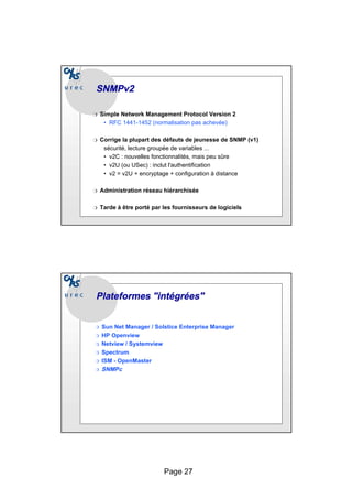 Page 27
SNMPv2
SNMPv2
❍ Simple Network Management Protocol Version 2
• RFC 1441-1452 (normalisation pas achevée)
❍ Corrige la plupart des défauts de jeunesse de SNMP (v1)
sécurité, lecture groupée de variables ...
• v2C : nouvelles fonctionnalités, mais peu sûre
• v2U (ou USec) : inclut l'authentification
• v2 = v2U + encryptage + configuration à distance
❍ Administration réseau hiérarchisée
❍ Tarde à être porté par les fournisseurs de logiciels
Plateformes
Plateformes "intégrées"
"intégrées"
❍ Sun Net Manager / Solstice Enterprise Manager
❍ HP Openview
❍ Netview / Systemview
❍ Spectrum
❍ ISM - OpenMaster
❍ SNMPc
 
