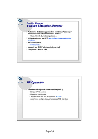 Page 28
Sun
Sun Net Manager
Net Manager
Solstice
Solstice Enterprise
Enterprise Manager
Manager
❍ Plateforme de base supportant de nombreux "packages"
d’administration de constructeurs divers :
• Cisco, Novell, Sun et compatibles ...
❍ Utilise également les RPC (surveillance des ressources
système)
❍ Version courante
• Solstice v2.x
❍ s’appuie sur SNMP v1 et partiellement v2
❍ compatible CMIP et TMN
HP
HP Openview
Openview
❍ Ensemble de logiciels assez complet (trop ?)
• Noyau HP Openview
• Rapports statistiques
• modélisation des flux de données (EASY) ...
• description en ligne des variables des MIB standard
 