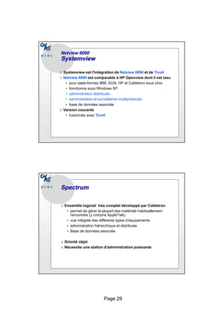 Page 29
Netview
Netview 6000
6000
Systemview
Systemview
❍ Systemview est l'intégration de Netview 6000 et de Tivoli
❍ Netview 6000 est comparable à HP Openview dont il est issu
• pour plate-formes IBM, SUN, HP et Cabletron sous Unix
• fonctionne sous Windows NT
• administration distribuée
• administration et surveillance multiprotocole
• base de données associée
❍ Version courante
• fusionnée avec Tivoli
Spectrum
Spectrum
❍ Ensemble logiciel très complet développé par Cabletron
• permet de gérer la plupart des matériels habituellement
rencontrés (y compris AppleTalk)
• vue intégrée des différents types d’équipements
• administration hiérarchique et distribuée
• Base de données associée
❍ Orienté objet
❍ Nécessite une station d'administration puissante
 