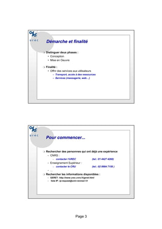 Page 3
Démarche et finalité
Démarche et finalité
❍ Distinguer deux phases :
• Conception
• Mise en Oeuvre
❍ Finalité :
:
• Offrir des services aux utilisateurs
– Transport, accès à des ressources
– Services (messagerie, web…)
Pour commencer...
Pour commencer...
❍ Rechercher des personnes qui ont déjà une expérience
• CNRS :
– contacter l’UREC (tel.: 01 4427 4260)
• Enseignement Supérieur :
– contacter le CRU (tel.: 02 9984 7150 )
• ...
❍ Rechercher les informations disponibles :
• GERET: http://www.urec.cnrs.fr/geret.html
• liste IP: ip-request@univ-rennes1.fr
 