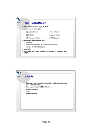 Page 30
ISM -
ISM - OpenMaster
OpenMaster
❍ Plate-forme orientée objet de Bull
❍ composée de 6 modules :
• Operation Center . Trans Master
• SQL Master . Access Master
• PC Operation Center . TMN Master
❍ permettant d’administrer des
• systèmes
• applications et Bases de Données distribuées
• réseaux de PC et Télécoms
❍ sécurisée
❍ Tourne sur SCO, SUN (Solaris), et Amdahl (... Windows NT +
HPUX)
SNMPc
SNMPc
❍ Package réduit mais fonctionnalités d'administration de
base bien implantées.
❍ Pour plate-forme PC DOS Windows
❍ Version courante
❍ Prix
❍ Investissement
 