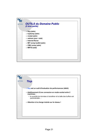 Page 31
OUTILS du Domaine Public
OUTILS du Domaine Public
(2
(2 ème
ème partie)
partie)
❍ ttcp (adm)
❍ tcpdump (adm)
❍ nnstat (adm)
❍ netman (ana + stat)
❍ Internet Rover
❍ MIT snmp toolkit (adm)
❍ CMU snmp (adm)
❍ MRTG (stat)
Ttcp
Ttcp
❍ ttcp est un outil d'évaluation de performances (débit)
❍ établissement d'une connexion en mode socket entre 2
machines :
• la quantité de données à transférer et la taille des buffers est
paramétrable ...
❍ Attention à la charge induite sur le réseau !
 
