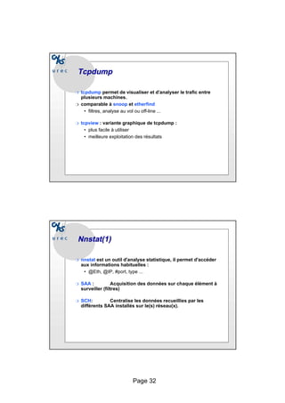 Page 32
Tcpdump
Tcpdump
❍ tcpdump permet de visualiser et d’analyser le trafic entre
plusieurs machines.
❍ comparable à snoop et etherfind
• filtres, analyse au vol ou off-line ...
❍ tcpview : variante graphique de tcpdump :
• plus facile à utiliser
• meilleure exploitation des résultats
Nnstat
Nnstat(1)
(1)
❍ nnstat est un outil d'analyse statistique, il permet d'accéder
aux informations habituelles :
• @Eth, @IP, #port, type ...
❍ SAA : Acquisition des données sur chaque élément à
surveiller (filtres)
❍ SCH: Centralise les données recueillies par les
différents SAA installés sur le(s) réseau(x).
 