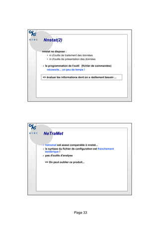Page 33
Nnstat
Nnstat(2)
(2)
nnstat ne dispose :
• ni d'outils de traitement des données
• ni d'outils de présentation des données
❍ la programmation de l’outil (fichier de commandes)
nécessite... un peu de temps !
=> évaluer les informations dont on a réellement besoin ...
NeTraMet
NeTraMet
❍ netramet est assez comparable à nnstat...
❍ la syntaxe du fichier de configuration est franchement
ésotérique !
❍ pas d'outils d'analyse
=> On peut oublier ce produit...
 