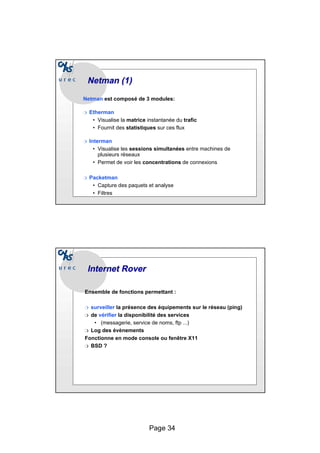 Page 34
Netman
Netman (1)
(1)
Netman est composé de 3 modules:
❍ Etherman
• Visualise la matrice instantanée du trafic
• Fournit des statistiques sur ces flux
❍ Interman
• Visualise les sessions simultanées entre machines de
plusieurs réseaux
• Permet de voir les concentrations de connexions
❍ Packetman
• Capture des paquets et analyse
• Filtres
Internet
Internet Rover
Rover
Ensemble de fonctions permettant :
❍ surveiller la présence des équipements sur le réseau (ping)
❍ de vérifier la disponibilité des services
• (messagerie, service de noms, ftp ...)
❍ Log des évènements
Fonctionne en mode console ou fenêtre X11
❍ BSD ?
 