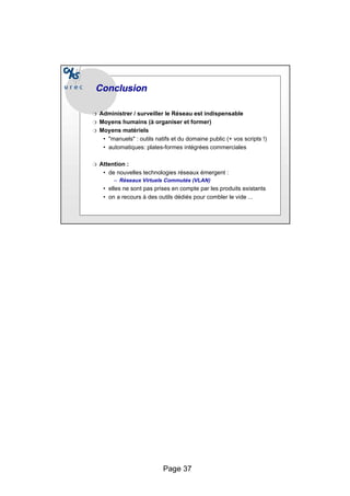 Page 37
Conclusion
Conclusion
❍ Administrer / surveiller le Réseau est indispensable
❍ Moyens humains (à organiser et former)
❍ Moyens matériels
• "manuels" : outils natifs et du domaine public (+ vos scripts !)
• automatiques: plates-formes intégrées commerciales
❍ Attention :
• de nouvelles technologies réseaux émergent :
– Réseaux Virtuels Commutés (VLAN)
• elles ne sont pas prises en compte par les produits existants
• on a recours à des outils dédiés pour combler le vide ...
 