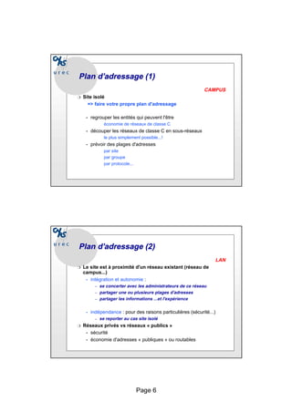 Page 6
Plan d’adressage (1)
Plan d’adressage (1)
CAMPUS
❍ Site isolé
=> faire votre propre plan d'adressage
• regrouper les entités qui peuvent l'être
économie de réseaux de classe C
• découper les réseaux de classe C en sous-réseaux
le plus simplement possible...!
• prévoir des plages d'adresses
par site
par groupe
par protocole...
Plan d’adressage (2)
Plan d’adressage (2)
LAN
❍ Le site est à proximité d'un réseau existant (réseau de
campus...)
• intégration et autonomie :
– se concerter avec les administrateurs de ce réseau
– partager une ou plusieurs plages d’adresses
– partager les informations ...et l'expérience
• indépendance : pour des raisons particulières (sécurité...)
– se reporter au cas site isolé
❍ Réseaux privés vs réseaux « publics »
• sécurité
• économie d'adresses « publiques » ou routables
 