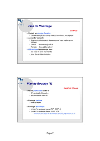 Page 7
Plan de
Plan de Nommage
Nommage
CAMPUS
❍ Choisir un nom de domaine
• pour le site (le groupe de sites) où le réseau est déployé
❍ demander conseil :
• Aux administrateurs du réseau auquel vous voulez vous
intégrer
• CNRS: dnsmaster@urec.fr
• Renater dnssvp@renater.fr
❍ hiérarchiser le nommage pour
• les sites de taille importante
• pour des entités distinctes
Plan de Routage (1)
Plan de Routage (1)
CAMPUS ET LAN
❍ Quels protocoles router ?
• IP, Appletalk, Decnet ...
• encapsulation dans IP
❍ Routage statique
+ route par défaut
❍ Routage dynamique
• choix d’un protocole interne (RIP, IGRP...)
• choix d’un protocole externe (EGP, BGP...)
– réserver un numéro de Système Autonome (http://www.nic.fr)
 