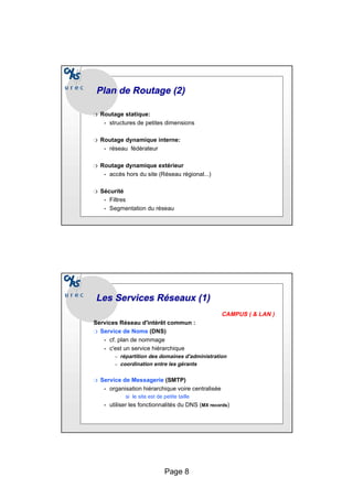 Page 8
Plan de Routage (2)
Plan de Routage (2)
❍ Routage statique:
• structures de petites dimensions
❍ Routage dynamique interne:
• réseau fédérateur
❍ Routage dynamique extérieur
• accès hors du site (Réseau régional...)
❍ Sécurité
• Filtres
• Segmentation du réseau
Les Services Réseaux (1)
Les Services Réseaux (1)
CAMPUS ( & LAN )
Services Réseau d'intérêt commun :
❍ Service de Noms (DNS)
• cf. plan de nommage
• c'est un service hiérarchique
– répartition des domaines d'administration
– coordination entre les gérants
❍ Service de Messagerie (SMTP)
• organisation hiérarchique voire centralisée
si le site est de petite taille
• utiliser les fonctionnalités du DNS (MX records)
 