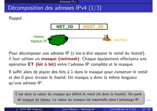 Adressage IPv4
Décomposition des adresses IPv4 (1/3)
Rappel :
Pour décomposer une adresse IP (c’est-à-dire séparer le netid du hostid),
il faut utiliser un masque (netmask). Chaque équipement effectuera une
opération ET (bit à bit) entre l’adresse IP complète et le masque.
Il suffit alors de placer des bits à 1 dans le masque pour conserver le netid
et des 0 pour écraser le hostid. Un masque a donc la même longueur
qu’une adresse IP.
C’est donc la valeur du masque qui définit le netid (et donc le hostid). On parle
de masque de réseau. La valeur du masque est essentielle dans l’adressage IP.
tv (BTS IRIS Avignon) Cours Réseaux - Adressage IP tvaira@free.fr « v0.1 10 / 34
 