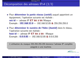Adressage IPv4
Décomposition des adresses IPv4 (3/3)
Pour déterminer la partie réseau (netid) auquel appartient un
équipement, l’opération suivante est réalisée :
net-id ←
− adresse IP ET bit à bit Masque
Exemple : 192.168.52.0 ←
− 192.168.52.85 & 255.255.255.0
Pour déterminer le numéro de l’hôte (hostid) dans le réseau,
l’opération suivante est réalisée :
host-id ←
− adresse IP ET bit à bit ~Masque
Exemple : 0.0.0.85 ←
− 192.168.52.85 & 0.0.0.255
L’utilisation du masque 255.255.255.255 donnera l’adresse IP complète
assignée à une machine.
tv (BTS IRIS Avignon) Cours Réseaux - Adressage IP tvaira@free.fr « v0.1 12 / 34
 
