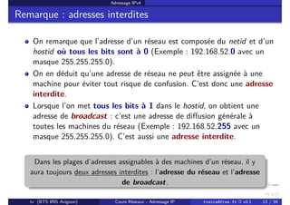 Adressage IPv4
Remarque : adresses interdites
On remarque que l’adresse d’un réseau est composée du netid et d’un
hostid où tous les bits sont à 0 (Exemple : 192.168.52.0 avec un
masque 255.255.255.0).
On en déduit qu’une adresse de réseau ne peut être assignée à une
machine pour éviter tout risque de confusion. C’est donc une adresse
interdite.
Lorsque l’on met tous les bits à 1 dans le hostid, on obtient une
adresse de broadcast : c’est une adresse de diffusion générale à
toutes les machines du réseau (Exemple : 192.168.52.255 avec un
masque 255.255.255.0). C’est aussi une adresse interdite.
Dans les plages d’adresses assignables à des machines d’un réseau, il y
aura toujours deux adresses interdites : l’adresse du réseau et l’adresse
de broadcast.
tv (BTS IRIS Avignon) Cours Réseaux - Adressage IP tvaira@free.fr « v0.1 13 / 34
 