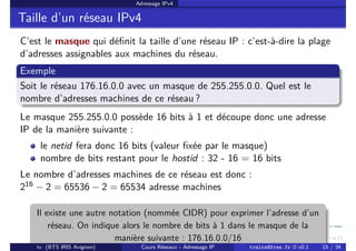 Adressage IPv4
Taille d’un réseau IPv4
C’est le masque qui définit la taille d’une réseau IP : c’est-à-dire la plage
d’adresses assignables aux machines du réseau.
Exemple
Soit le réseau 176.16.0.0 avec un masque de 255.255.0.0. Quel est le
nombre d’adresses machines de ce réseau ?
Le masque 255.255.0.0 possède 16 bits à 1 et découpe donc une adresse
IP de la manière suivante :
le netid fera donc 16 bits (valeur fixée par le masque)
nombre de bits restant pour le hostid : 32 - 16 = 16 bits
Le nombre d’adresses machines de ce réseau est donc :
216 − 2 = 65536 − 2 = 65534 adresse machines
Il existe une autre notation (nommée CIDR) pour exprimer l’adresse d’un
réseau. On indique alors le nombre de bits à 1 dans le masque de la
manière suivante : 176.16.0.0/16
tv (BTS IRIS Avignon) Cours Réseaux - Adressage IP tvaira@free.fr « v0.1 15 / 34
 