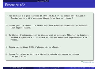 Adressage IPv4
Excercice n°2
1) Une machine A a pour adresse IP 192.168.12.1 et un masque 255.255.255.0.
Combien reste-t-il d’adresses disponibles dans ce réseau ?
2) Donner pour ce réseau, la valeur des deux adresses interdites en indiquant
leur signification.
3) On décide d’interconnecter ce réseau avec un routeur. Affecter la dernière
adresse disponible à l’interface du routeur raccordée physiquement à ce
réseau.
4) Donner en écriture CIDR l’adresse de ce réseau.
5) Donner la valeur en écriture décimale pointée du masque du réseau
192.168.1.0/25.
tv (BTS IRIS Avignon) Cours Réseaux - Adressage IP tvaira@free.fr « v0.1 16 / 34
 