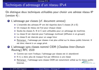 Adressage IPv4
Techniques d’adressage d’un réseau IPv4
On distingue deux techniques utilisables pour choisir une adresse réseau IP
(version 4) :
1 L’adressage par classes (cf. document annexe)
L’ensemble des adresses IP ont été réparties dans 5 classes (A à E)
Un masque de réseau est fixé pour chaque classe
Seules les classes A, B et C sont utilisables pour un adressage de machines
La classe D est réservée pour l’adressage multicast (diffusion à un groupe)
La classe E est réservée pour un usage futur
Remarque : l’adressage par classes n’est plus utilisé sur le réseau public Internet. Il
est donc réservé à un usage privé.
2 L’adressage sans classes nommé CIDR (Classless Inter-Domain
Routing) RFC 1519
Comme son nom l’indique, l’adressage par classes est ici abandonné
Il n’y a donc plus de masque fixé par référence à une classe
Remarque : l’adressage sans classes CIDR est notamment utilisé sur le réseau public
Internet.
tv (BTS IRIS Avignon) Cours Réseaux - Adressage IP tvaira@free.fr « v0.1 17 / 34
 