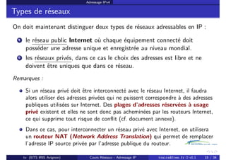 Adressage IPv4
Types de réseaux
On doit maintenant distinguer deux types de réseaux adressables en IP :
1 le réseau public Internet où chaque équipement connecté doit
posséder une adresse unique et enregistrée au niveau mondial.
2 les réseaux privés, dans ce cas le choix des adresses est libre et ne
doivent être uniques que dans ce réseau.
Remarques :
Si un réseau privé doit être interconnecté avec le réseau Internet, il faudra
alors utiliser des adresses privées qui ne puissent correspondre à des adresses
publiques utilisées sur Internet. Des plages d’adresses réservées à usage
privé existent et elles ne sont donc pas acheminées par les routeurs Internet,
ce qui supprime tout risque de conflit (cf. document annexe).
Dans ce cas, pour interconnecter un réseau privé avec Internet, on utilisera
un routeur NAT (Network Address Translation) qui permet de remplacer
l’adresse IP source privée par l’adresse publique du routeur.
tv (BTS IRIS Avignon) Cours Réseaux - Adressage IP tvaira@free.fr « v0.1 18 / 34
 