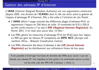 Adressage IPv4
Gestion des adresses IP d’Internet
L’IANA (Internet Assigned Numbers Authority) est une organisation américaine
(depuis 2005, une division de l’ICANN) dont le rôle est entre autre la gestion de
l’espace d’adressage IP d’Internet. Elle a été créée à l’initiative de Jon Postel.
L’IANA définit l’usage autorisé des différentes plages d’adresses IPv4, en
segmentant l’espace en 256 blocs de taille /8 numérotés de 0/8 à 255/8
qu’elle confie ensuite à l’un des 5 RIR (Regional Internet Registries). En
février 2011, il ne reste plus aucun bloc /8 libre !
Les RIRs gèrent les ressources d’adressage IPv4 (et IPv6) dans leur région.
Le RIR qui gère les réseaux IP européeens est RIPE NCC (Europe and
northern Africa - Network Coordination Centre).
Les RIRs alloueront des blocs d’adresses à des LIR (Local Internet
Registries) qui les distribueront aux utilisateurs finaux de leur pays.
Il est possible d’interroger les bases de données des RIRs pour savoir à qui est
allouée une adresse IP. Ces requêtes se font grâce à la commande whois ou bien
via les sites web des RIR/LIR (rubrique « whois »).
tv (BTS IRIS Avignon) Cours Réseaux - Adressage IP tvaira@free.fr « v0.1 19 / 34
 