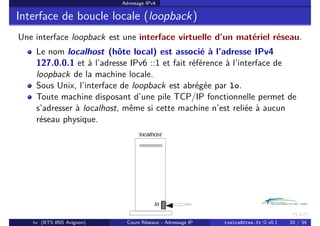 Adressage IPv4
Interface de boucle locale (loopback)
Une interface loopback est une interface virtuelle d’un matériel réseau.
Le nom localhost (hôte local) est associé à l’adresse IPv4
127.0.0.1 et à l’adresse IPv6 ::1 et fait référence à l’interface de
loopback de la machine locale.
Sous Unix, l’interface de loopback est abrégée par lo.
Toute machine disposant d’une pile TCP/IP fonctionnelle permet de
s’adresser à localhost, même si cette machine n’est reliée à aucun
réseau physique.
tv (BTS IRIS Avignon) Cours Réseaux - Adressage IP tvaira@free.fr « v0.1 20 / 34
 