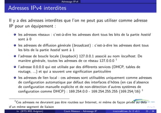 Adressage IPv4
Adresses IPv4 interdites
Il y a des adresses interdites que l’on ne peut pas utiliser comme adresse
IP pour un équipement :
les adresses réseaux : c’est-à-dire les adresses dont tous les bits de la partie hostid
sont à 0
les adresses de diffusion générale (broadcast) : c’est-à-dire les adresses dont tous
les bits de la partie hostid sont à 1
l’adresse de boucle locale (loopback) 127.0.0.1 associé au nom localhost. De
manière générale, toutes les adresses de ce réseau 127.0.0.0 1
l’adresse 0.0.0.0 qui est utilisée par des différents services (DHCP, tables de
routage, ...) et qui a souvent une signification particulière
les adresses de lien local : ces adresses sont utilisables uniquement comme adresses
de configuration automatique par défaut des interfaces d’hôtes (en cas d’absence
de configuration manuelle explicite et de non-détection d’autres systèmes de
configuration comme DHCP) : 169.254.0.0 - 169.254.255.255 (169.254/16) 1
1
Ces adresses ne devraient pas être routées sur Internet, ni même de façon privée au delà
d’un même segment de liaison
tv (BTS IRIS Avignon) Cours Réseaux - Adressage IP tvaira@free.fr « v0.1 21 / 34
 
