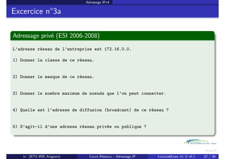 Adressage IPv4
Excercice n°3a
Adressage privé (ESI 2006-2008)
L’adresse réseau de l’entreprise est 172.16.0.0.
1) Donner la classe de ce réseau.
2) Donner le masque de ce réseau.
3) Donner le nombre maximum de noeuds que l’on peut connecter.
4) Quelle est l’adresse de diffusion (broadcast) de ce réseau ?
5) S’agit-il d’une adresse réseau privée ou publique ?
tv (BTS IRIS Avignon) Cours Réseaux - Adressage IP tvaira@free.fr « v0.1 22 / 34
 