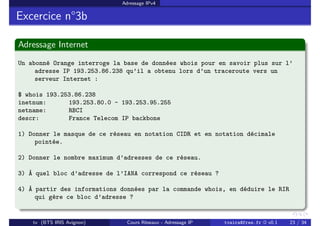 Adressage IPv4
Excercice n°3b
Adressage Internet
Un abonné Orange interroge la base de données whois pour en savoir plus sur l’
adresse IP 193.253.86.238 qu’il a obtenu lors d’un traceroute vers un
serveur Internet :
$ whois 193.253.86.238
inetnum: 193.253.80.0 - 193.253.95.255
netname: RBCI
descr: France Telecom IP backbone
1) Donner le masque de ce réseau en notation CIDR et en notation décimale
pointée.
2) Donner le nombre maximum d’adresses de ce réseau.
3) À quel bloc d’adresse de l’IANA correspond ce réseau ?
4) À partir des informations données par la commande whois, en déduire le RIR
qui gère ce bloc d’adresse ?
tv (BTS IRIS Avignon) Cours Réseaux - Adressage IP tvaira@free.fr « v0.1 23 / 34
 