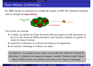 Sous-réseaux
Sous-réseaux (subneting)
En 1984, devant la limitation du modèle de classes, la RFC 917 (Internet subnets)
crée le concept de sous-réseau.
Ceci permet par exemple :
d’utiliser une adresse de Classe B comme 256 sous-réseaux de 254 ordinateurs au
lieu d’un seul réseau de 65536 ordinateurs, sans toutefois remettre en question la
notion de classe d’adresse.
d’optimiser l’utilisation et la sécurité du réseau en le segmentant
de maîtriser l’adressage à l’intérieur du réseau
Conséquence : Le masque de sous-réseau ne peut plus être déduit de l’adresse IP
elle-même. L’utilisation de masque de longueur variable (Variable-Length Subnet
Mask, VLSM) permet une utilisation plus efficace de l’espace d’adressage.
tv (BTS IRIS Avignon) Cours Réseaux - Adressage IP tvaira@free.fr « v0.1 24 / 34
 
